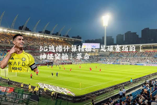 5G边缘计算转播：足球赛场的「神经突触」革命
